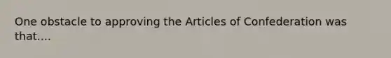 One obstacle to approving the Articles of Confederation was that....