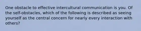 One obstacle to effective intercultural communication is you. Of the self-obstacles, which of the following is described as seeing yourself as the central concern for nearly every interaction with others?