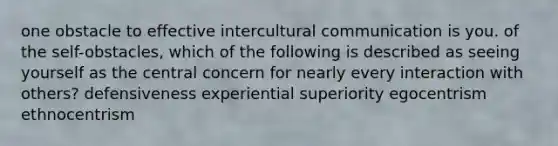 one obstacle to effective intercultural communication is you. of the self-obstacles, which of the following is described as seeing yourself as the central concern for nearly every interaction with others? defensiveness experiential superiority egocentrism ethnocentrism