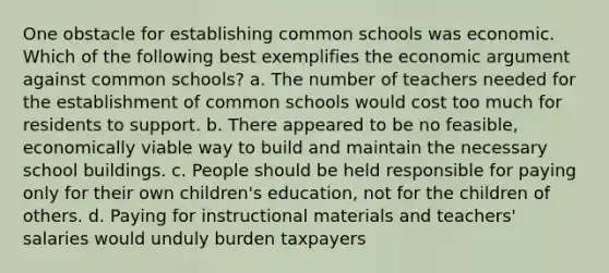 One obstacle for establishing common schools was economic. Which of the following best exemplifies the economic argument against common schools?​ a. ​The number of teachers needed for the establishment of common schools would cost too much for residents to support. b. ​There appeared to be no feasible, economically viable way to build and maintain the necessary school buildings. c. ​People should be held responsible for paying only for their own children's education, not for the children of others. d. ​Paying for instructional materials and teachers' salaries would unduly burden taxpayers