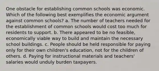 One obstacle for establishing common schools was economic. Which of the following best exemplifies the economic argument against common schools? a. The number of teachers needed for the establishment of common schools would cost too much for residents to support. b. There appeared to be no feasible, economically viable way to build and maintain the necessary school buildings. c. People should be held responsible for paying only for their own children's education, not for the children of others. d. Paying for instructional materials and teachers' salaries would unduly burden taxpayers.