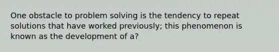 One obstacle to problem solving is the tendency to repeat solutions that have worked previously; this phenomenon is known as the development of a?