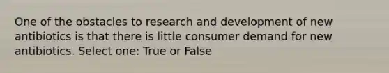 One of the obstacles to research and development of new antibiotics is that there is little consumer demand for new antibiotics. Select one: True or False