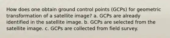 How does one obtain ground control points (GCPs) for geometric transformation of a satellite image? a. GCPs are already identified in the satellite image. b. GCPs are selected from the satellite image. c. GCPs are collected from field survey.