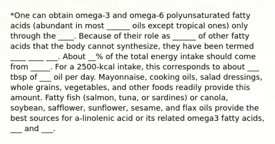 *One can obtain omega-3 and omega-6 polyunsaturated fatty acids (abundant in most ______ oils except tropical ones) only through the ____. Because of their role as ______ of other fatty acids that the body cannot synthesize, they have been termed ____ ____ ___. About __% of the total energy intake should come from _____. For a 2500-kcal intake, this corresponds to about ___ tbsp of ___ oil per day. Mayonnaise, cooking oils, salad dressings, whole grains, vegetables, and other foods readily provide this amount. Fatty fish (salmon, tuna, or sardines) or canola, soybean, safflower, sunflower, sesame, and flax oils provide the best sources for a-linolenic acid or its related omega3 fatty acids, ___ and ___.