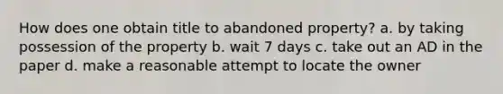 How does one obtain title to abandoned property? a. by taking possession of the property b. wait 7 days c. take out an AD in the paper d. make a reasonable attempt to locate the owner