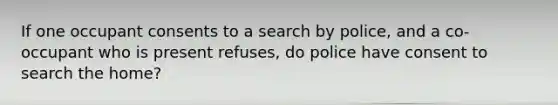 If one occupant consents to a search by police, and a co-occupant who is present refuses, do police have consent to search the home?