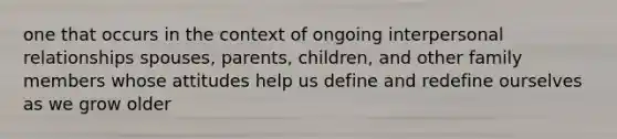 one that occurs in the context of ongoing interpersonal relationships spouses, parents, children, and other family members whose attitudes help us define and redefine ourselves as we grow older