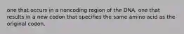 one that occurs in a noncoding region of the DNA. one that results in a new codon that specifies the same amino acid as the original codon.