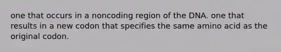 one that occurs in a noncoding region of the DNA. one that results in a new codon that specifies the same amino acid as the original codon.