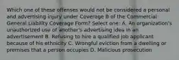 Which one of these offenses would not be considered a personal and advertising injury under Coverage B of the Commercial General Liability Coverage Form? Select one: A. An organization's unauthorized use of another's advertising idea in an advertisement B. Refusing to hire a qualified job applicant because of his ethnicity C. Wrongful eviction from a dwelling or premises that a person occupies D. Malicious prosecution