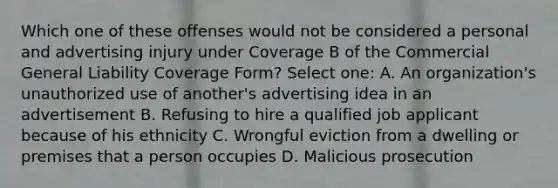 Which one of these offenses would not be considered a personal and advertising injury under Coverage B of the Commercial General Liability Coverage Form? Select one: A. An organization's unauthorized use of another's advertising idea in an advertisement B. Refusing to hire a qualified job applicant because of his ethnicity C. Wrongful eviction from a dwelling or premises that a person occupies D. Malicious prosecution