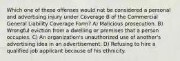 Which one of these offenses would not be considered a personal and advertising injury under Coverage B of the Commercial General Liability Coverage Form? A) Malicious prosecution. B) Wrongful eviction from a dwelling or premises that a person occupies. C) An organization's unauthorized use of another's advertising idea in an advertisement. D) Refusing to hire a qualified job applicant because of his ethnicity.