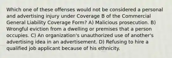 Which one of these offenses would not be considered a personal and advertising injury under Coverage B of the Commercial General Liability Coverage Form? A) Malicious prosecution. B) Wrongful eviction from a dwelling or premises that a person occupies. C) An organization's unauthorized use of another's advertising idea in an advertisement. D) Refusing to hire a qualified job applicant because of his ethnicity.