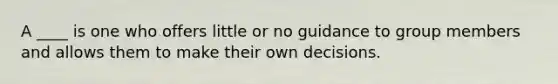 A ____ is one who offers little or no guidance to group members and allows them to make their own decisions.