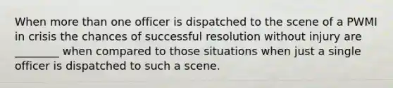 When more than one officer is dispatched to the scene of a PWMI in crisis the chances of successful resolution without injury are ________ when compared to those situations when just a single officer is dispatched to such a scene.