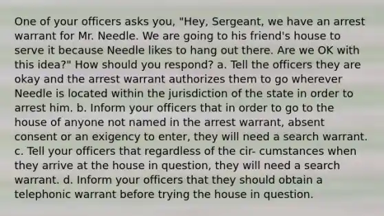 One of your officers asks you, "Hey, Sergeant, we have an arrest warrant for Mr. Needle. We are going to his friend's house to serve it because Needle likes to hang out there. Are we OK with this idea?" How should you respond? a. Tell the officers they are okay and the arrest warrant authorizes them to go wherever Needle is located within the jurisdiction of the state in order to arrest him. b. Inform your officers that in order to go to the house of anyone not named in the arrest warrant, absent consent or an exigency to enter, they will need a search warrant. c. Tell your officers that regardless of the cir- cumstances when they arrive at the house in question, they will need a search warrant. d. Inform your officers that they should obtain a telephonic warrant before trying the house in question.