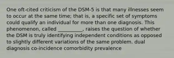 One oft-cited criticism of the DSM-5 is that many illnesses seem to occur at the same time; that is, a specific set of symptoms could qualify an individual for more than one diagnosis. This phenomenon, called __________, raises the question of whether the DSM is truly identifying independent conditions as opposed to slightly different variations of the same problem. dual diagnosis co-incidence comorbidity prevalence