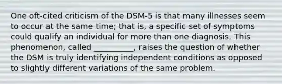 One oft-cited criticism of the DSM-5 is that many illnesses seem to occur at the same time; that is, a specific set of symptoms could qualify an individual for more than one diagnosis. This phenomenon, called __________, raises the question of whether the DSM is truly identifying independent conditions as opposed to slightly different variations of the same problem.