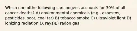 Which one ofthe following carcinogens accounts for 30% of all cancer deaths? A) environmental chemicals (e.g., asbestos, pesticides, soot, coal tar) B) tobacco smoke C) ultraviolet light D) ionizing radiation (X rays)E) radon gas