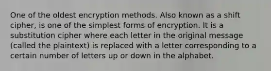 One of the oldest encryption methods. Also known as a shift cipher, is one of the simplest forms of encryption. It is a substitution cipher where each letter in the original message (called the plaintext) is replaced with a letter corresponding to a certain number of letters up or down in the alphabet.