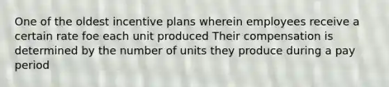 One of the oldest incentive plans wherein employees receive a certain rate foe each unit produced Their compensation is determined by the number of units they produce during a pay period