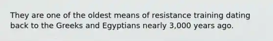 They are one of the oldest means of resistance training dating back to the Greeks and Egyptians nearly 3,000 years ago.