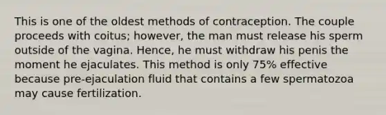 This is one of the oldest methods of contraception. The couple proceeds with coitus; however, the man must release his sperm outside of the vagina. Hence, he must withdraw his penis the moment he ejaculates. This method is only 75% effective because pre-ejaculation fluid that contains a few spermatozoa may cause fertilization.