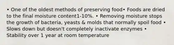 • One of the oldest methods of preserving food• Foods are dried to the final moisture content1-10%. • Removing moisture stops the growth of bacteria, yeasts & molds that normally spoil food • Slows down but doesn't completely inactivate enzymes • Stability over 1 year at room temperature