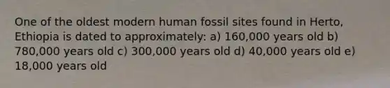 One of the oldest modern human fossil sites found in Herto, Ethiopia is dated to approximately: a) 160,000 years old b) 780,000 years old c) 300,000 years old d) 40,000 years old e) 18,000 years old