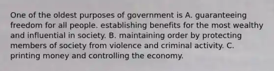 One of the oldest purposes of government is A. guaranteeing freedom for all people. establishing benefits for the most wealthy and influential in society. B. maintaining order by protecting members of society from violence and criminal activity. C. printing money and controlling the economy.