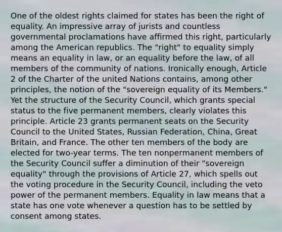 One of the oldest rights claimed for states has been the right of equality. An impressive array of jurists and countless governmental proclamations have affirmed this right, particularly among the American republics. The "right" to equality simply means an equality in law, or an equality before the law, of all members of the community of nations. Ironically enough, Article 2 of the Charter of the united Nations contains, among other principles, the notion of the "sovereign equality of its Members." Yet the structure of the Security Council, which grants special status to the five permanent members, clearly violates this principle. Article 23 grants permanent seats on the Security Council to the United States, Russian Federation, China, Great Britain, and France. The other ten members of the body are elected for two-year terms. The ten nonpermanent members of the Security Council suffer a diminution of their "sovereign equality" through the provisions of Article 27, which spells out the voting procedure in the Security Council, including the veto power of the permanent members. Equality in law means that a state has one vote whenever a question has to be settled by consent among states.