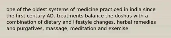 one of the oldest systems of medicine practiced in india since the first century AD. treatments balance the doshas with a combination of dietary and lifestyle changes, herbal remedies and purgatives, massage, meditation and exercise