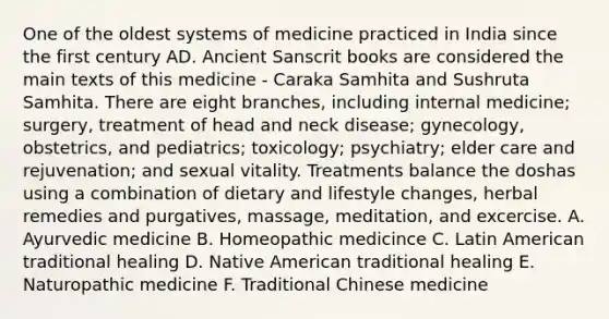 One of the oldest systems of medicine practiced in India since the first century AD. Ancient Sanscrit books are considered the main texts of this medicine - Caraka Samhita and Sushruta Samhita. There are eight branches, including internal medicine; surgery, treatment of head and neck disease; gynecology, obstetrics, and pediatrics; toxicology; psychiatry; elder care and rejuvenation; and sexual vitality. Treatments balance the doshas using a combination of dietary and lifestyle changes, herbal remedies and purgatives, massage, meditation, and excercise. A. Ayurvedic medicine B. Homeopathic medicince C. Latin American traditional healing D. Native American traditional healing E. Naturopathic medicine F. Traditional Chinese medicine