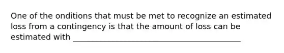 One of the onditions that must be met to recognize an estimated loss from a contingency is that the amount of loss can be estimated with __________________________________________