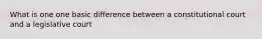 What is one one basic difference between a constitutional court and a legislative court