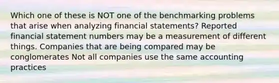 Which one of these is NOT one of the benchmarking problems that arise when analyzing financial statements? Reported financial statement numbers may be a measurement of different things. Companies that are being compared may be conglomerates Not all companies use the same accounting practices