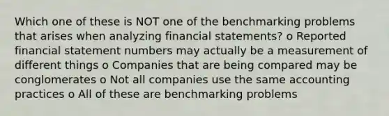 Which one of these is NOT one of the benchmarking problems that arises when analyzing financial statements? o Reported financial statement numbers may actually be a measurement of different things o Companies that are being compared may be conglomerates o Not all companies use the same accounting practices o All of these are benchmarking problems