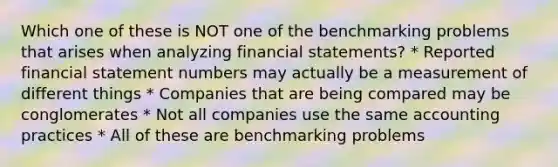 Which one of these is NOT one of the benchmarking problems that arises when analyzing <a href='https://www.questionai.com/knowledge/kFBJaQCz4b-financial-statements' class='anchor-knowledge'>financial statements</a>? * Reported financial statement numbers may actually be a measurement of different things * Companies that are being compared may be conglomerates * Not all companies use the same accounting practices * All of these are benchmarking problems