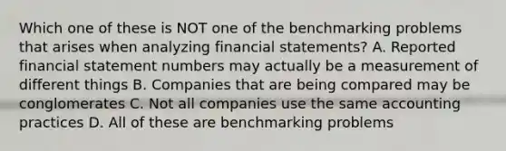 Which one of these is NOT one of the benchmarking problems that arises when analyzing financial statements? A. Reported financial statement numbers may actually be a measurement of different things B. Companies that are being compared may be conglomerates C. Not all companies use the same accounting practices D. All of these are benchmarking problems