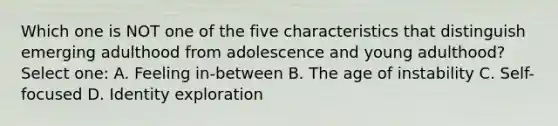 Which one is NOT one of the five characteristics that distinguish emerging adulthood from adolescence and young adulthood? Select one: A. Feeling in-between B. The age of instability C. Self-focused D. Identity exploration