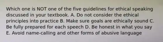 Which one is NOT one of the five guidelines for ethical speaking discussed in your textbook. A. Do not consider the ethical principles into practice B. Make sure goals are ethically sound C. Be fully prepared for each speech D. Be honest in what you say E. Avoid name-calling and other forms of abusive language