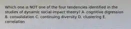 Which one is NOT one of the four tendencies identified in the studies of dynamic social impact theory? A. cognitive digression B. consolidation C. continuing diversity D. clustering E. correlation