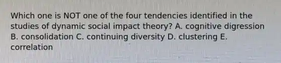 Which one is NOT one of the four tendencies identified in the studies of dynamic social impact theory? A. cognitive digression B. consolidation C. continuing diversity D. clustering E. correlation