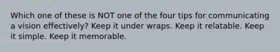 Which one of these is NOT one of the four tips for communicating a vision effectively? Keep it under wraps. Keep it relatable. Keep it simple. Keep it memorable.