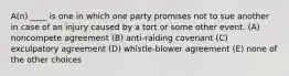 A(n) ____ is one in which one party promises not to sue another in case of an injury caused by a tort or some other event. (A) noncompete agreement (B) anti-raiding covenant (C) exculpatory agreement (D) whistle-blower agreement (E) none of the other choices