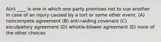 A(n) ____ is one in which one party promises not to sue another in case of an injury caused by a tort or some other event. (A) noncompete agreement (B) anti-raiding covenant (C) exculpatory agreement (D) whistle-blower agreement (E) none of the other choices