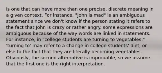 is one that can have more than one precise, discrete meaning in a given context. For instance, "John is mad" is an ambiguous statement since we don't know if the person stating it refers to the fact that John is crazy or rather angry. some expressions are ambiguous because of the way words are linked in statements. For instance, in "college students are turning to vegetables," 'turning to' may refer to a change in college students' diet, or else to the fact that they are literally becoming vegetables. Obviously, the second alternative is improbable, so we assume that the first one is the right interpretation.