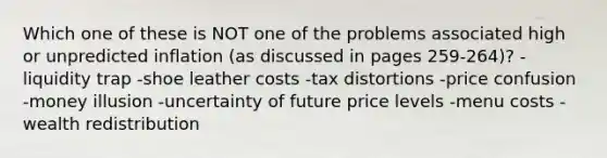 Which one of these is NOT one of the problems associated high or unpredicted inflation (as discussed in pages 259-264)? -liquidity trap -shoe leather costs -tax distortions -price confusion -money illusion -uncertainty of future price levels -menu costs -wealth redistribution