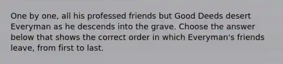 One by one, all his professed friends but Good Deeds desert Everyman as he descends into the grave. Choose the answer below that shows the correct order in which Everyman's friends leave, from first to last.